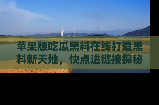 苹果版吃瓜黑料在线打造黑料新天地，快点进链接探秘！