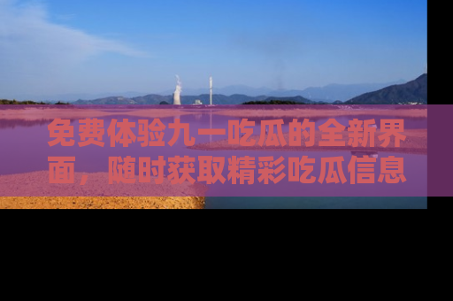 免费体验九一吃瓜的全新界面，随时获取精彩吃瓜信息！