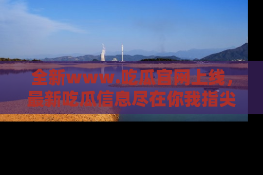 全新www.吃瓜官网上线，最新吃瓜信息尽在你我指尖！