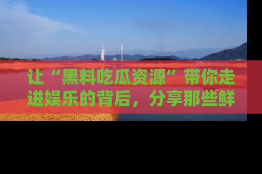 让“黑料吃瓜资源”带你走进娱乐的背后，分享那些鲜为人知的黑料，成为吃瓜界的资深玩家！