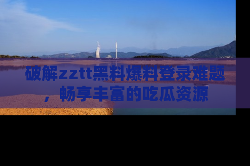 破解zztt黑料爆料登录难题，畅享丰富的吃瓜资源