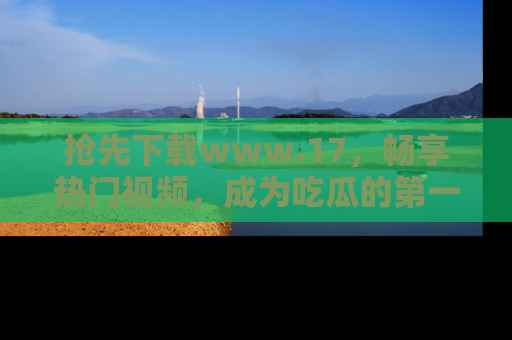 抢先下载www.17，畅享热门视频，成为吃瓜的第一手信息者！