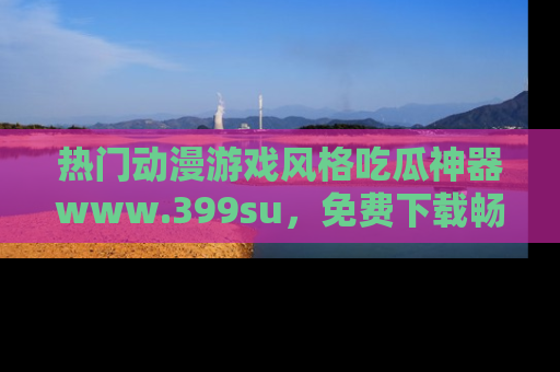 热门动漫游戏风格吃瓜神器www.399su，免费下载畅享精彩
