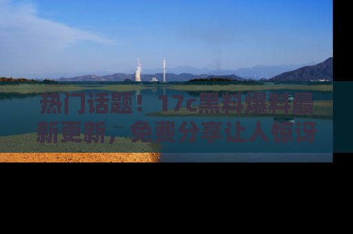 热门话题！17c黑料爆料最新更新，免费分享让人惊讶的事实！