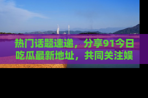 热门话题速递，分享91今日吃瓜最新地址，共同关注娱乐圈的风云变幻！