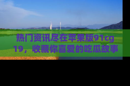 热门资讯尽在苹果版91cg19，收藏你喜爱的吃瓜故事吧！