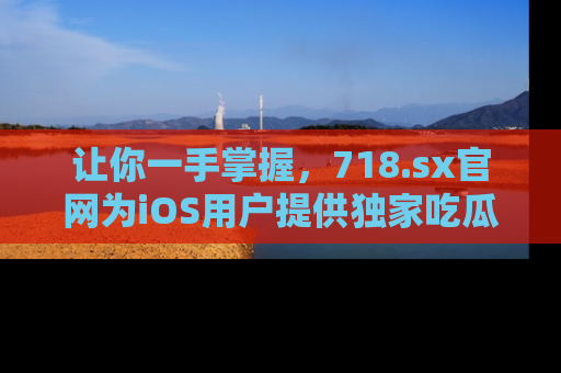 让你一手掌握，718.sx官网为iOS用户提供独家吃瓜内容！