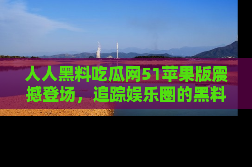 人人黑料吃瓜网51苹果版震撼登场，追踪娱乐圈的黑料与热闻