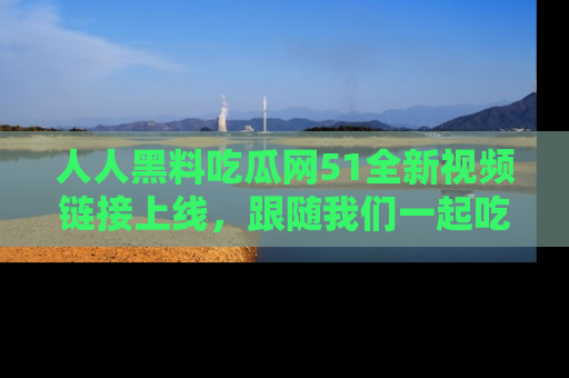 人人黑料吃瓜网51全新视频链接上线，跟随我们一起吃瓜围观！