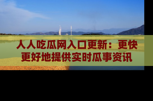 人人吃瓜网入口更新：更快更好地提供实时瓜事资讯