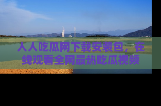 人人吃瓜网下载安装包，在线观看全网最热吃瓜视频