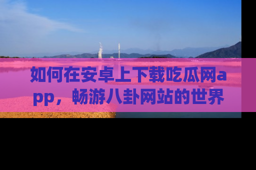 如何在安卓上下载吃瓜网app，畅游八卦网站的世界