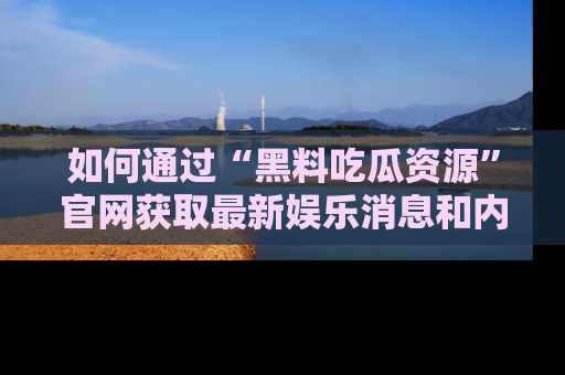 如何通过“黑料吃瓜资源”官网获取最新娱乐消息和内幕爆料