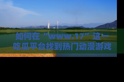 如何在“www.17”这一吃瓜平台找到热门动漫游戏风格的链接？
