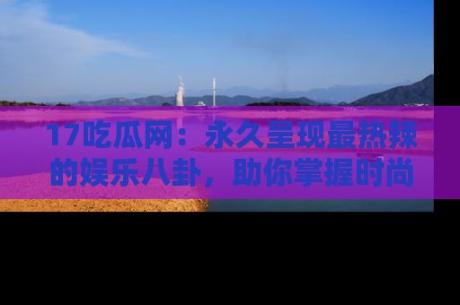 17吃瓜网：永久呈现最热辣的娱乐八卦，助你掌握时尚趋势