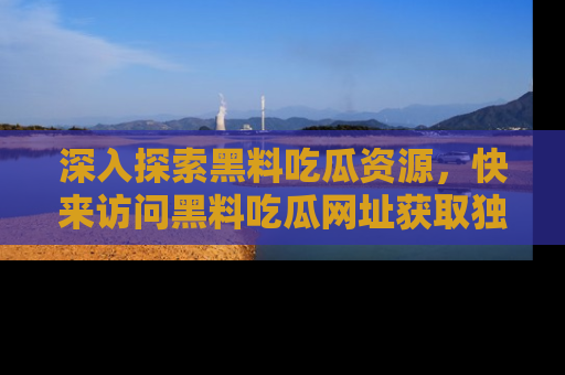 深入探索黑料吃瓜资源，快来访问黑料吃瓜网址获取独家内容！
