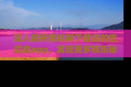 深入解析黑料网下载后的吃瓜类app，发现更多娱乐秘密