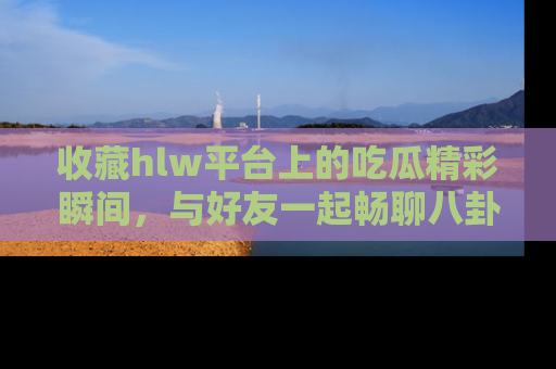 收藏hlw平台上的吃瓜精彩瞬间，与好友一起畅聊八卦趣闻！