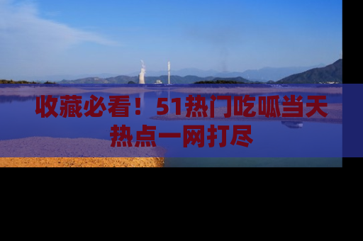 收藏必看！51热门吃呱当天热点一网打尽