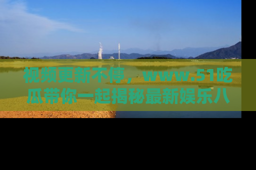 视频更新不停，www.51吃瓜带你一起揭秘最新娱乐八卦，畅享信息盛宴！