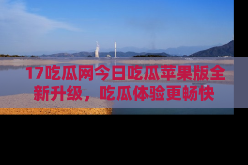 17吃瓜网今日吃瓜苹果版全新升级，吃瓜体验更畅快