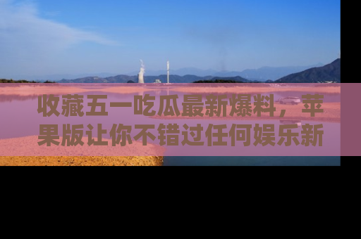 收藏五一吃瓜最新爆料，苹果版让你不错过任何娱乐新闻