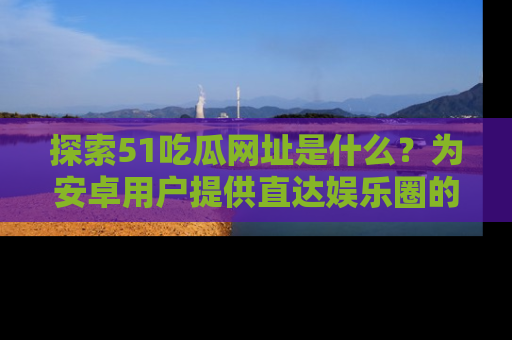 探索51吃瓜网址是什么？为安卓用户提供直达娱乐圈的途径