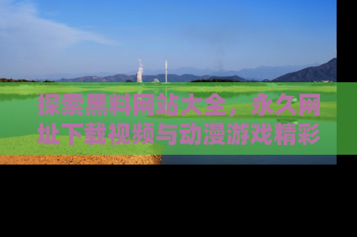 探索黑料网站大全，永久网址下载视频与动漫游戏精彩瞬间！