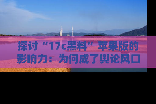 探讨“17c黑料”苹果版的影响力：为何成了舆论风口？