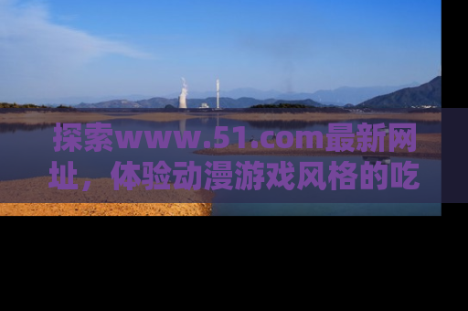 探索www.51.com最新网址，体验动漫游戏风格的吃瓜乐趣！