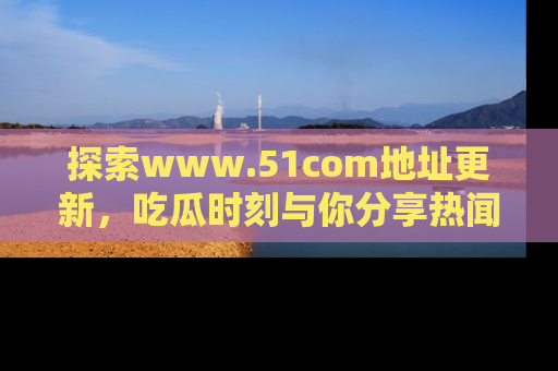 探索www.51com地址更新，吃瓜时刻与你分享热闻