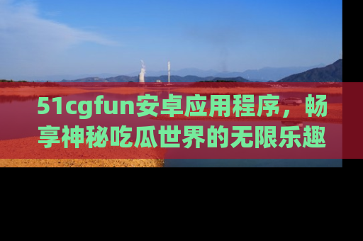 51cgfun安卓应用程序，畅享神秘吃瓜世界的无限乐趣！