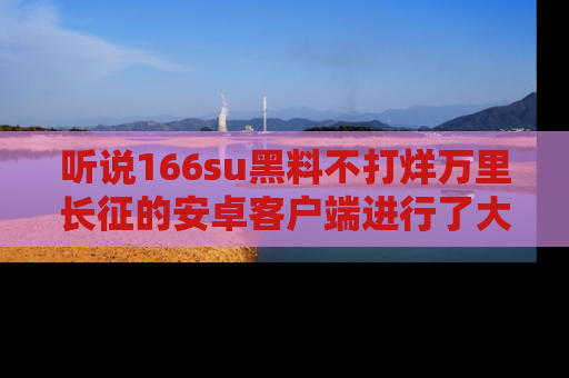 听说166su黑料不打烊万里长征的安卓客户端进行了大更新,八卦内容更加精彩与丰富!
