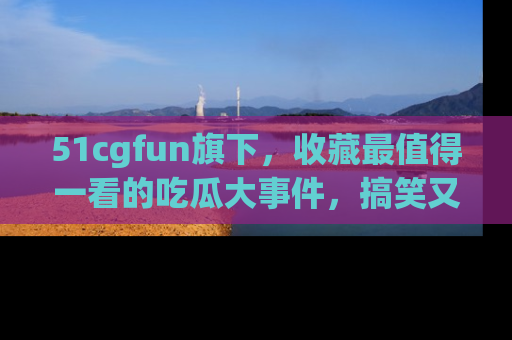 51cgfun旗下，收藏最值得一看的吃瓜大事件，搞笑又精彩！
