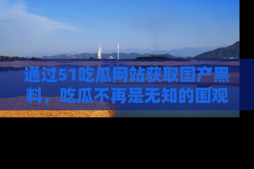 通过51吃瓜网站获取国产黑料,吃瓜不再是无知的围观者