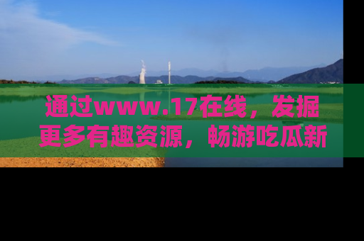 通过www.17在线,发掘更多有趣资源,畅游吃瓜新闻海洋