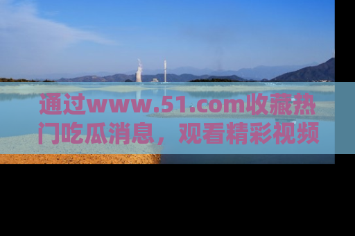 通过www.51.com收藏热门吃瓜消息,观看精彩视频与段子!