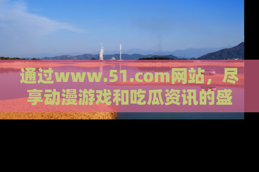 通过www.51.com网站,尽享动漫游戏和吃瓜资讯的盛宴!