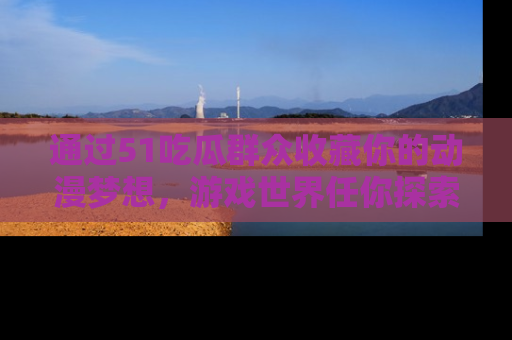 通过51吃瓜群众收藏你的动漫梦想，游戏世界任你探索