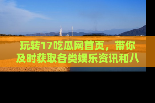玩转17吃瓜网首页，带你及时获取各类娱乐资讯和八卦故事！