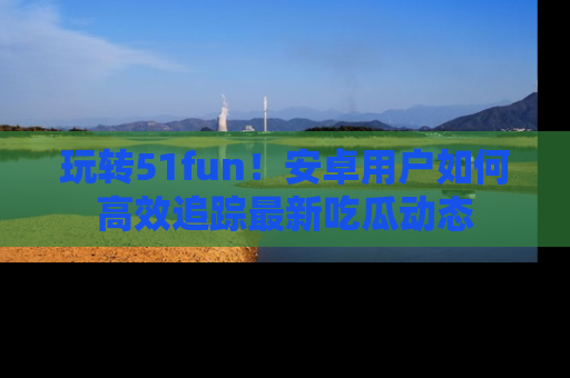 玩转51fun！安卓用户如何高效追踪最新吃瓜动态