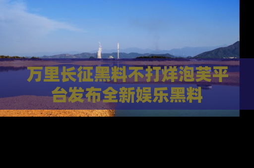 万里长征黑料不打烊泡芙平台发布全新娱乐黑料