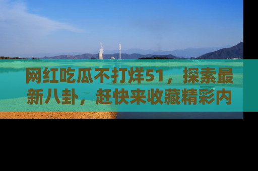 网红吃瓜不打烊51，探索最新八卦，赶快来收藏精彩内容！