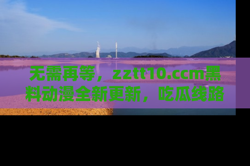 无需再等，zztt10.ccm黑料动漫全新更新，吃瓜线路佛系推荐！