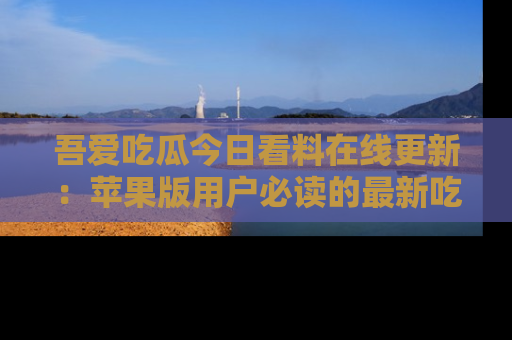 吾爱吃瓜今日看料在线更新:苹果版用户必读的最新吃瓜技巧