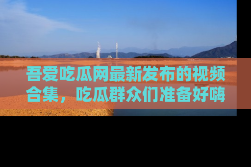 吾爱吃瓜网最新发布的视频合集,吃瓜群众们准备好嗨起来了吗?