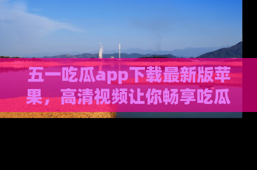 五一吃瓜app下载最新版苹果，高清视频让你畅享吃瓜乐趣
