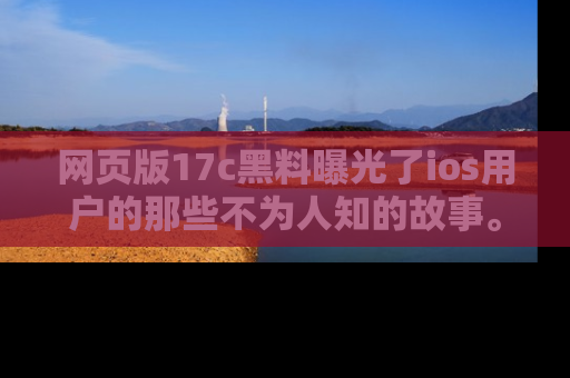 网页版17c黑料曝光了ios用户的那些不为人知的故事。