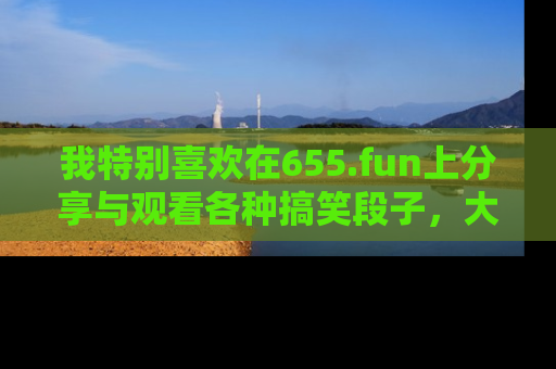 我特别喜欢在655.fun上分享与观看各种搞笑段子,大家一起来享受乐趣吧!