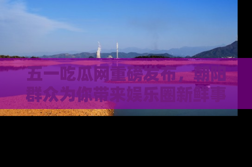 五一吃瓜网重磅发布,朝阳群众为你带来娱乐圈新鲜事!